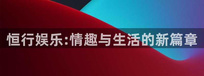伟德国际19464平台注册：恒行娱乐:情趣与生活的新篇章